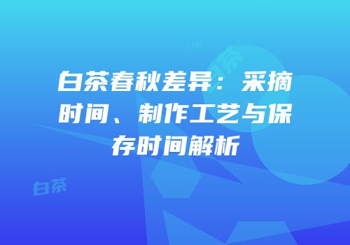 白茶春秋差异：采摘时间、制作工艺与保存时间解析