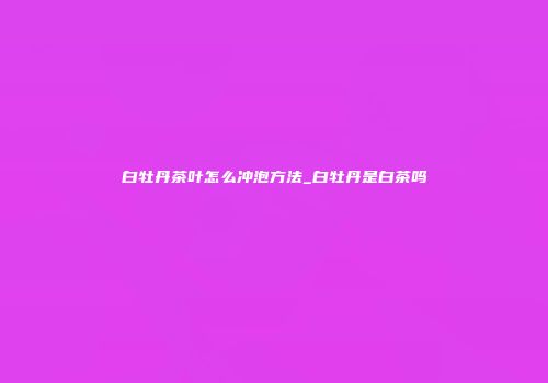 白牡丹茶叶怎么冲泡方法_白牡丹是白茶吗