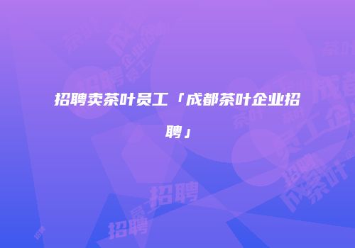 招聘卖茶叶员工「成都茶叶企业招聘」