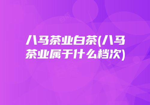 八马茶业白茶(八马茶业属于什么档次)