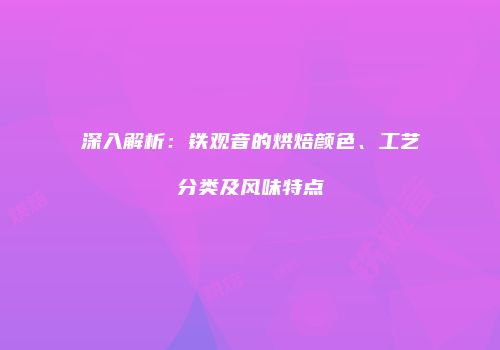 深入解析：铁观音的烘焙颜色、工艺分类及风味特点