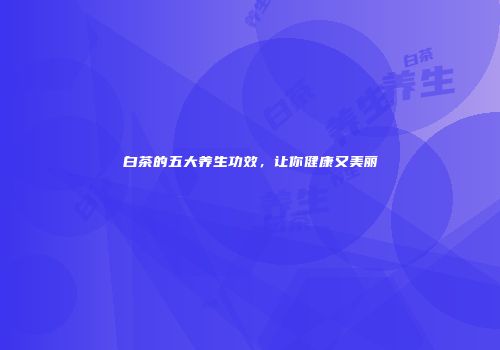 白茶的五大养生功效，让你健康又美丽