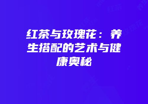 红茶与玫瑰花：养生搭配的艺术与健康奥秘