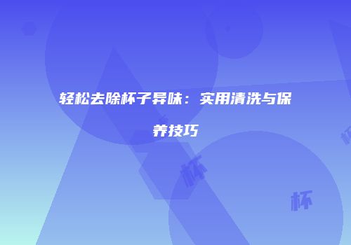 轻松去除杯子异味：实用清洗与保养技巧