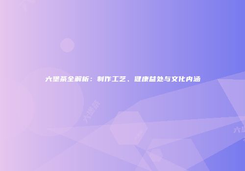 六堡茶全解析：制作工艺、健康益处与文化内涵