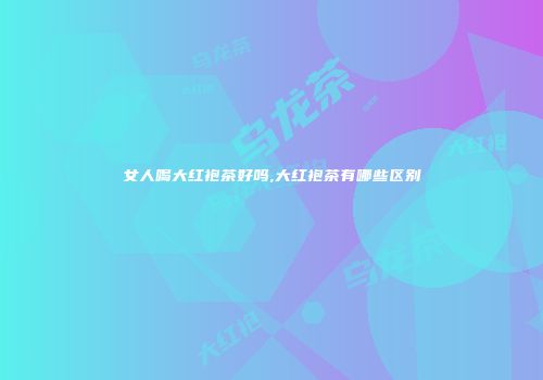 女人喝大红袍茶好吗,大红袍茶有哪些区别