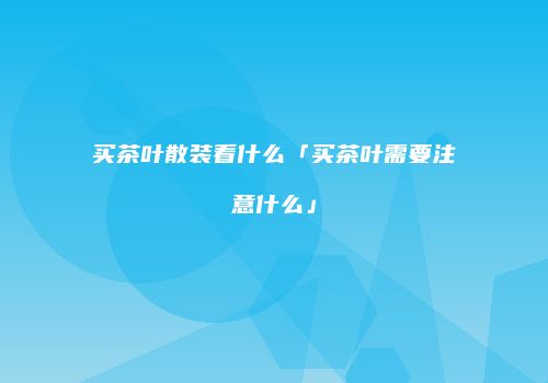 买茶叶散装看什么「买茶叶需要注意什么」
