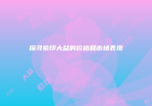 探寻紫印大益的价格和市场表现