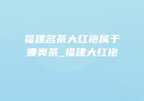 福建名茶大红袍属于哪类茶_福建大红袍