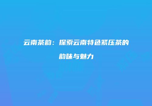 云南茶韵：探索云南特色紧压茶的韵味与魅力