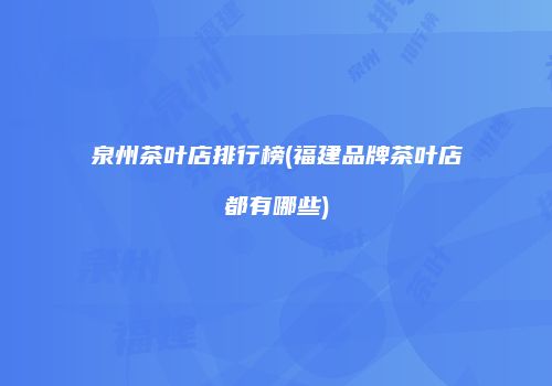 泉州茶叶店排行榜(福建品牌茶叶店都有哪些)