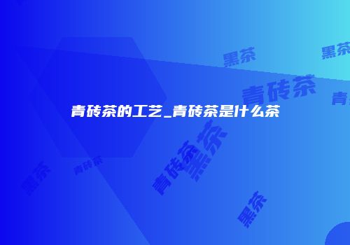 青砖茶的工艺_青砖茶是什么茶
