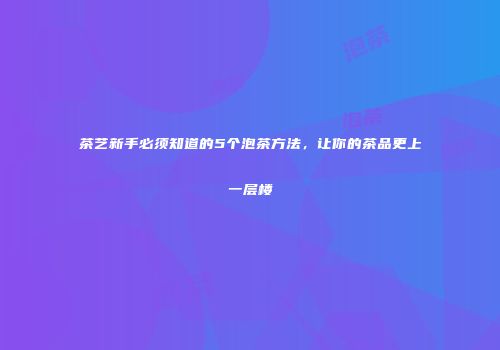茶艺新手必须知道的5个泡茶方法，让你的茶品更上一层楼