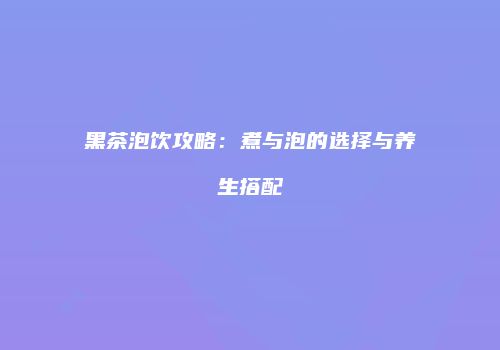 黑茶泡饮攻略：煮与泡的选择与养生搭配