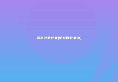 喝茶叶会牙黄(喝茶叶牙黄吗)