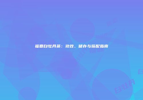福鼎白牡丹茶：功效、储存与搭配指南
