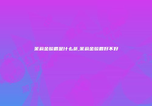 茉莉金骏眉是什么茶,茉莉金骏眉好不好