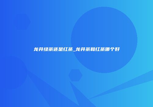 龙井绿茶还是红茶_龙井茶和红茶哪个好