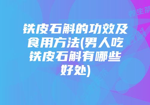 铁皮石斛的功效及食用方法(男人吃铁皮石斛有哪些好处)