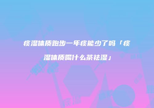 痰湿体质跑步一年痰能少了吗「痰湿体质喝什么茶祛湿」