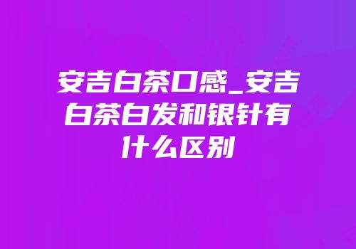 安吉白茶口感_安吉白茶白发和银针有什么区别
