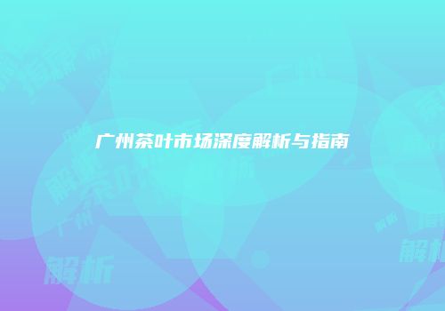广州茶叶市场深度解析与指南