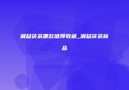湘益茯茶哪款值得收藏_湘益茯茶新品