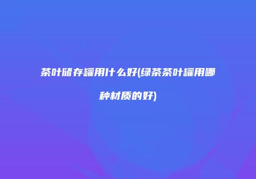 茶叶储存罐用什么好(绿茶茶叶罐用哪种材质的好)