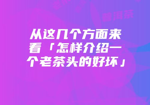 从这几个方面来看「怎样介绍一个老茶头的好坏」