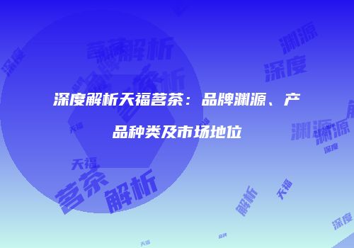 深度解析天福茗茶：品牌渊源、产品种类及市场地位