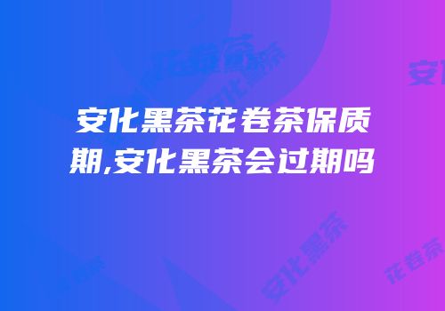 安化黑茶花卷茶保质期,安化黑茶会过期吗