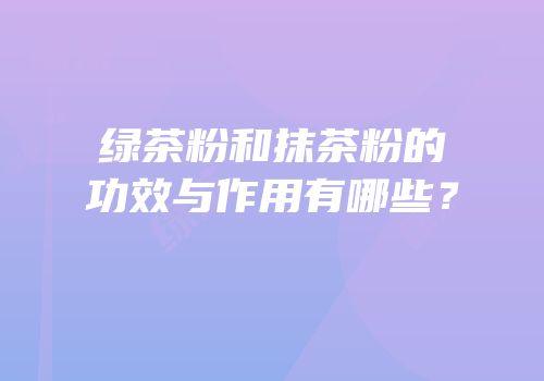 绿茶粉和抹茶粉的功效与作用有哪些？