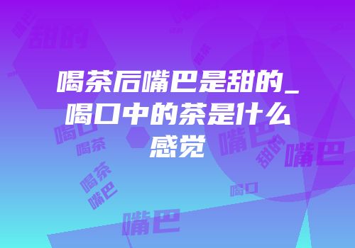 喝茶后嘴巴是甜的_喝口中的茶是什么感觉