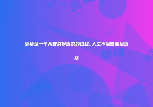 爱情是一个从苦茶到香茶的过程_人生不是苦酒是香茶