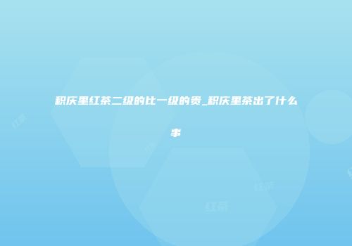 积庆里红茶二级的比一级的贵_积庆里茶出了什么事