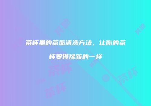茶杯里的茶垢清洗方法，让你的茶杯变得像新的一样