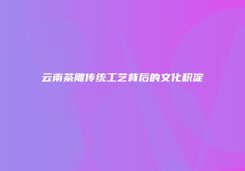 云南茶雕传统工艺背后的文化积淀