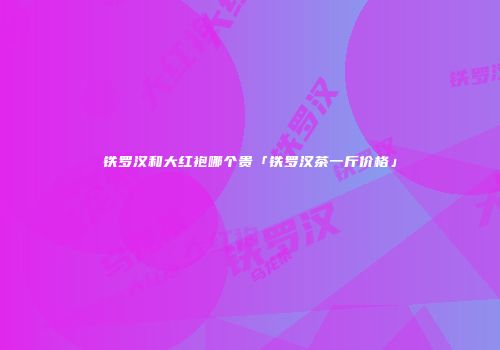 铁罗汉和大红袍哪个贵「铁罗汉茶一斤价格」