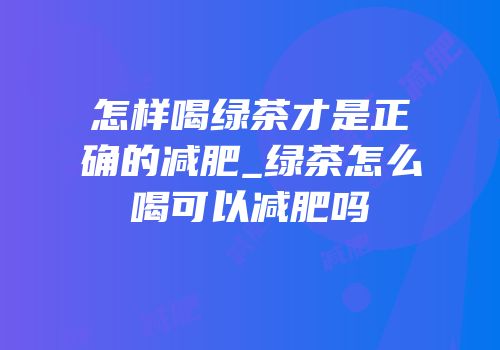 怎样喝绿茶才是正确的减肥_绿茶怎么喝可以减肥吗