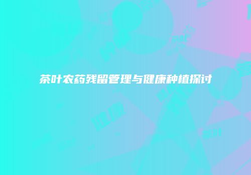 茶叶农药残留管理与健康种植探讨