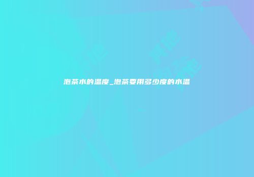 泡茶水的温度_泡茶要用多少度的水温