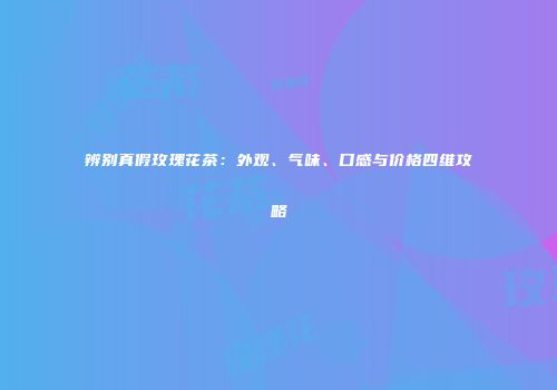 辨别真假玫瑰花茶：外观、气味、口感与价格四维攻略
