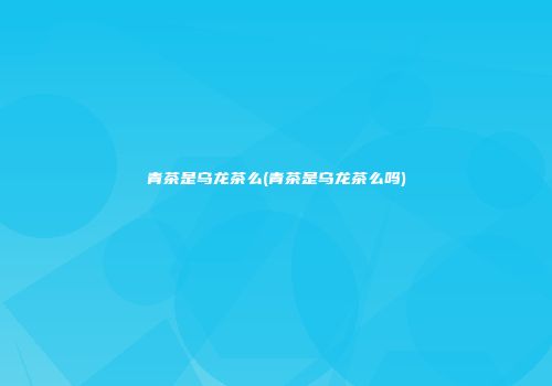 青茶是乌龙茶么(青茶是乌龙茶么吗)