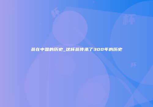 茶在中国的历史_这杯茶传承了300年的历史