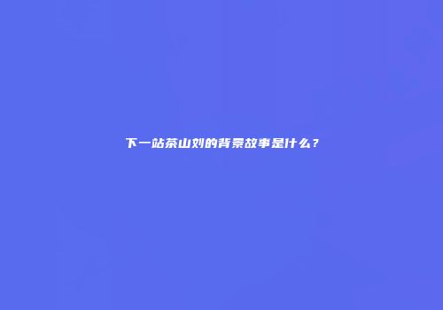 下一站茶山刘的背景故事是什么？