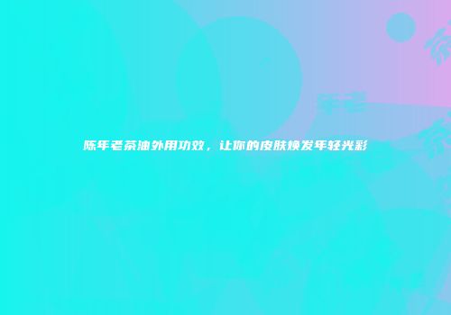 陈年老茶油外用功效，让你的皮肤焕发年轻光彩