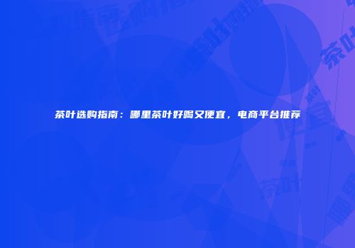 茶叶选购指南：哪里茶叶好喝又便宜，电商平台推荐