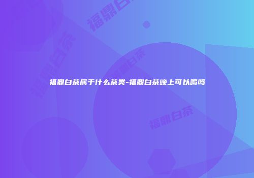 福鼎白茶属于什么茶类-福鼎白茶晚上可以喝吗