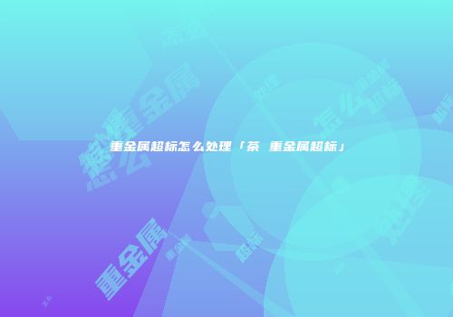 重金属超标怎么处理「茶 重金属超标」