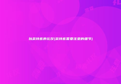 以茶待客的礼仪(茶待客需要注意的细节)